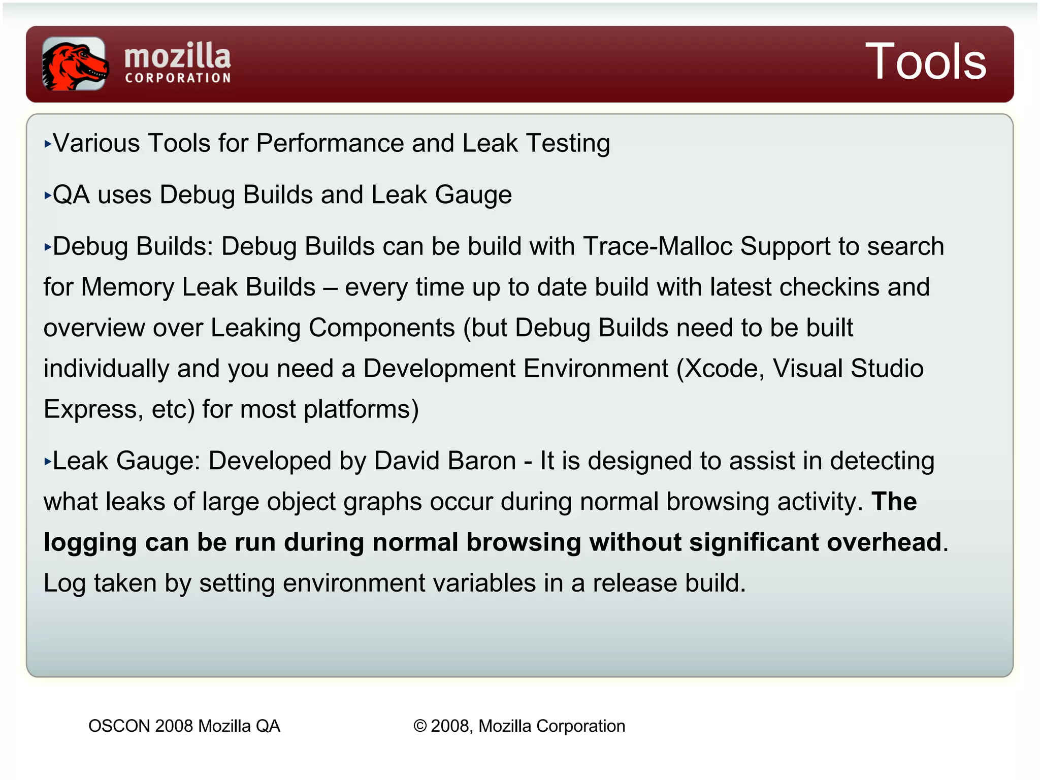 Tools Various Tools for Performance and Leak Testing ‏ QA uses Debug Builds and Leak Gauge Debug Builds: Debug Builds can be build with Trace-Malloc Support to search for Memory Leak Builds – every time up to date build with latest checkins and overview over Leaking Components (but Debug Builds need to be built individually and you need a Development Environment (Xcode, Visual Studio Express, etc) for most platforms)‏ Leak Gauge: Developed by David Baron - It is designed to assist in detecting what leaks of large object graphs occur during normal browsing activity.  The logging can be run during normal browsing without significant overhead . Log taken by setting environment variables in a release build.  