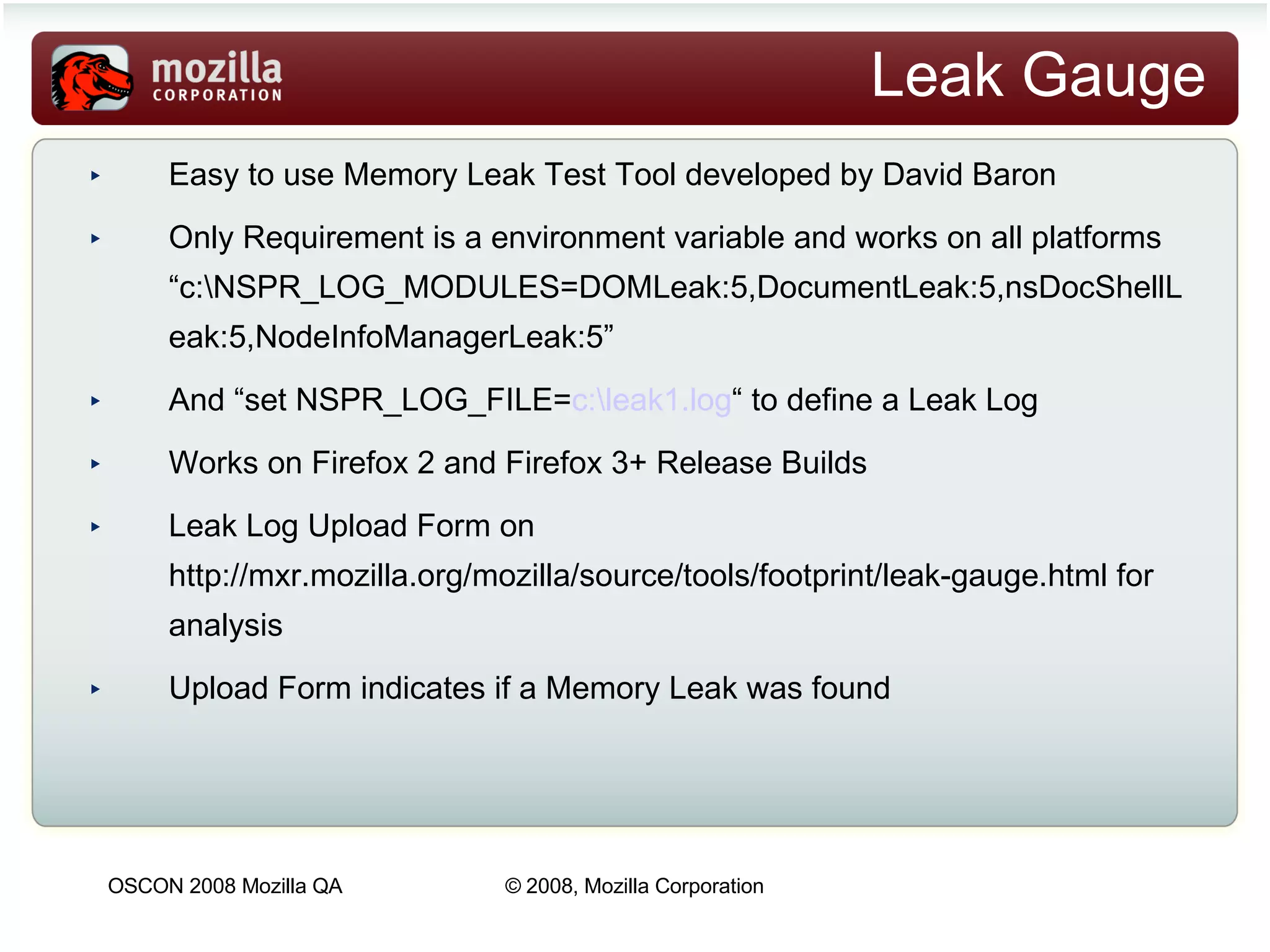 Leak Gauge Easy to use Memory Leak Test Tool developed by David Baron Only Requirement is a environment variable and works on all platforms  “c:\NSPR_LOG_MODULES=DOMLeak:5,DocumentLeak:5,nsDocShellLeak:5,NodeInfoManagerLeak:5” And “set NSPR_L OG_FILE= c:\leak1.log “ to d efine a Leak Log Works on Firefox 2 and Firefox 3+ Release Builds Leak Log Upload Form on http://mxr.mozilla.org/mozilla/source/tools/footprint/leak-gauge.html for analysis Upload Form indicates if a Memory Leak was found 