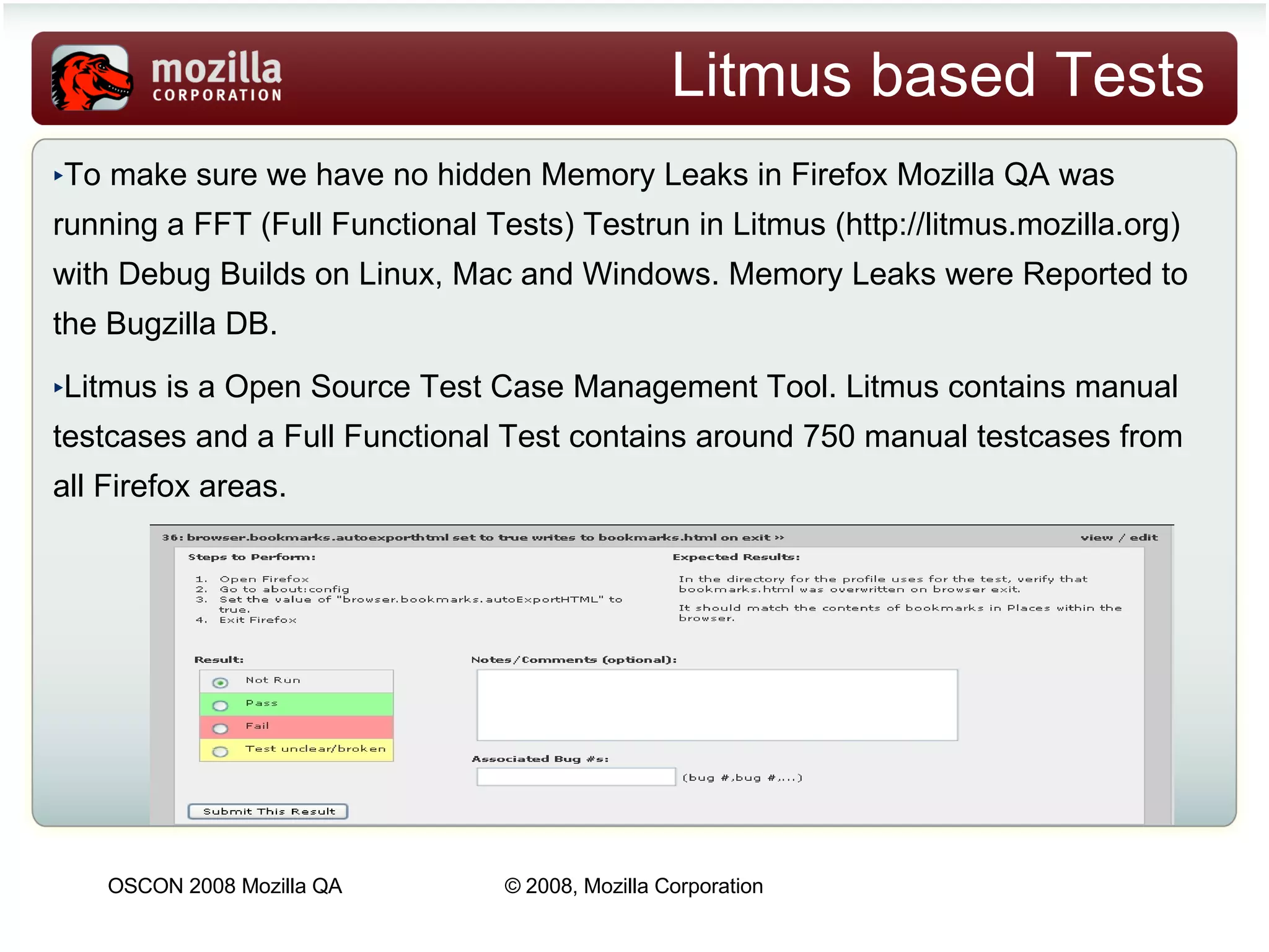 Litmus based Tests To make sure we have no hidden Memory Leaks in Firefox Mozilla QA was running a FFT (Full Functional Tests) Testrun in Litmus  ( http://litmus.mozilla.org )  with Debug Builds on Linux, Mac and Windows. Memory Leaks were Reported to the Bugzilla DB. Litmus is a Open Source Test Case Management Tool. Litmus contains manual testcases and a Full Functional Test contains around 750 manual testcases from all Firefox areas.  