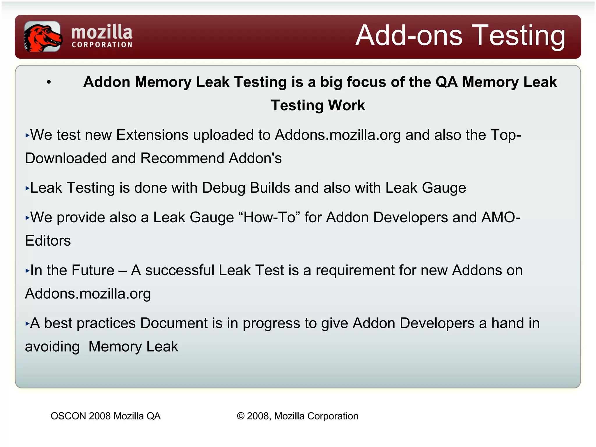 Add-ons Testing Addon Memory Leak Testing is a big focus of the QA Memory Leak Testing Work   We test new Extensions uploaded to Addons.mozilla.org and also the Top-Downloaded and Recommend Addon's Leak Testing is done with Debug Builds and also with Leak Gauge We provide also a Leak Gauge “How-To” for Addon Developers and AMO-Editors In the Future – A successful Leak Test is a requirement for new Addons on Addons.mozilla.org A best practices Document is in progress to give Addon Developers a hand in avoiding  Memory Leak 