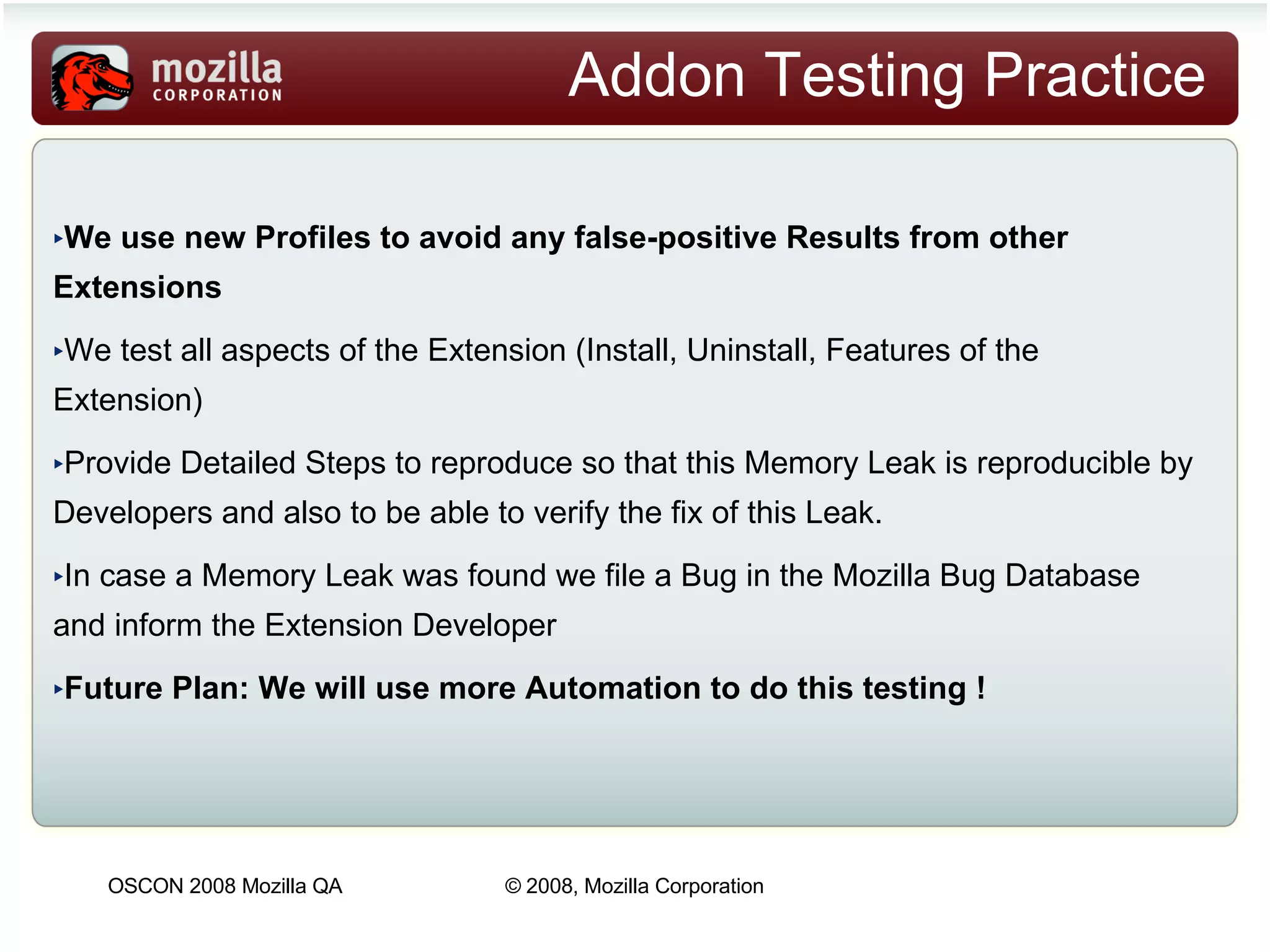 Addon Testing Practice We use new Profiles to avoid any false-positive Results from other Extensions We test all aspects of the Extension (Install, Uninstall, Features of the Extension)  Provide Detailed Steps to reproduce so that this Memory Leak is reproducible by Developers and also to be able to verify the fix of this Leak. In case a Memory Leak was found we file a Bug in the Mozilla Bug Database and inform the Extension Developer Future Plan: We will use more Automation to do this testing ! 
