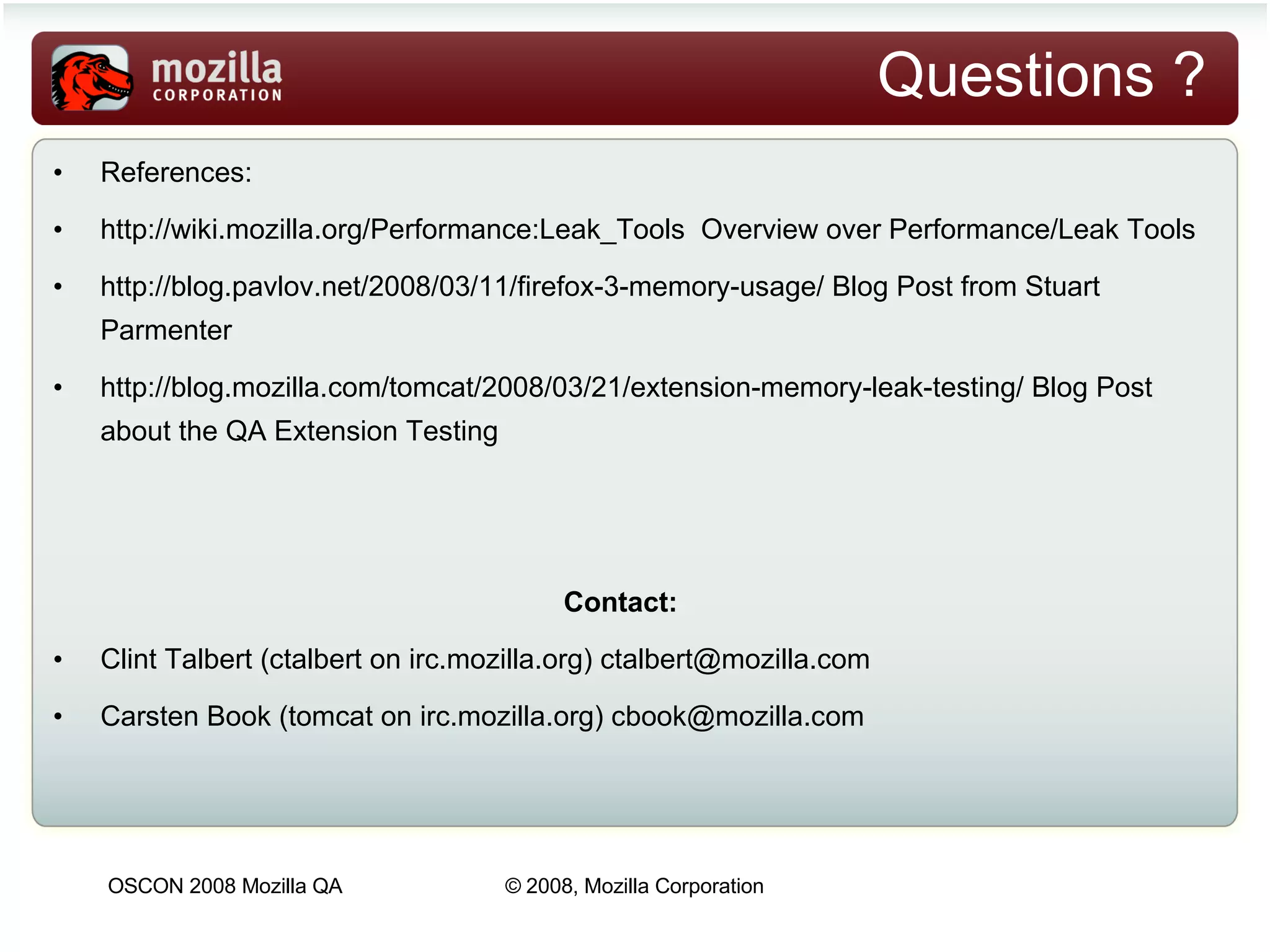 Questions ? References:  http://wiki.mozilla.org/Performance:Leak_Tools   Overview over Performance/Leak Tools http://blog.pavlov.net/2008/03/11/firefox-3-memory-usage/  Blog Post from Stuart Parmenter http://blog.mozilla.com/tomcat/2008/03/21/extension-memory-leak-testing/  Blog Post about the QA Extension Testing Contact:  Clint Talbert (ctalbert on irc.mozilla.org)  [email_address] Carsten Book (tomcat on irc.mozilla.org)  [email_address] 