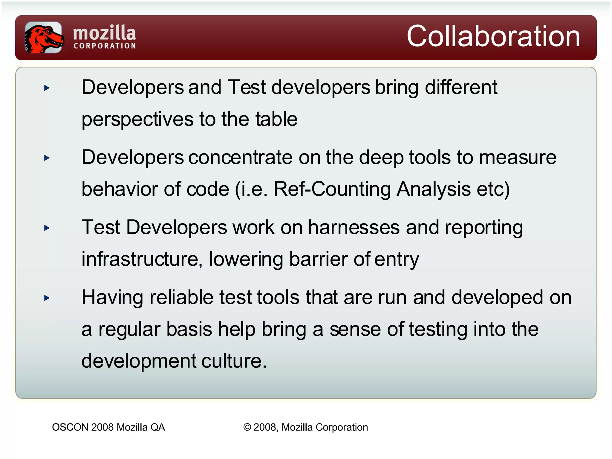 Collaboration Developers and Test developers bring different perspectives to the table  Developers concentrate on the deep tools to measure behavior of code (i.e. Ref-Counting Analysis etc) Test Developers work on harnesses and reporting infrastructure, lowering barrier of entry Having reliable test tools that are run and developed on a regular basis help bring a sense of testing into the development culture. 