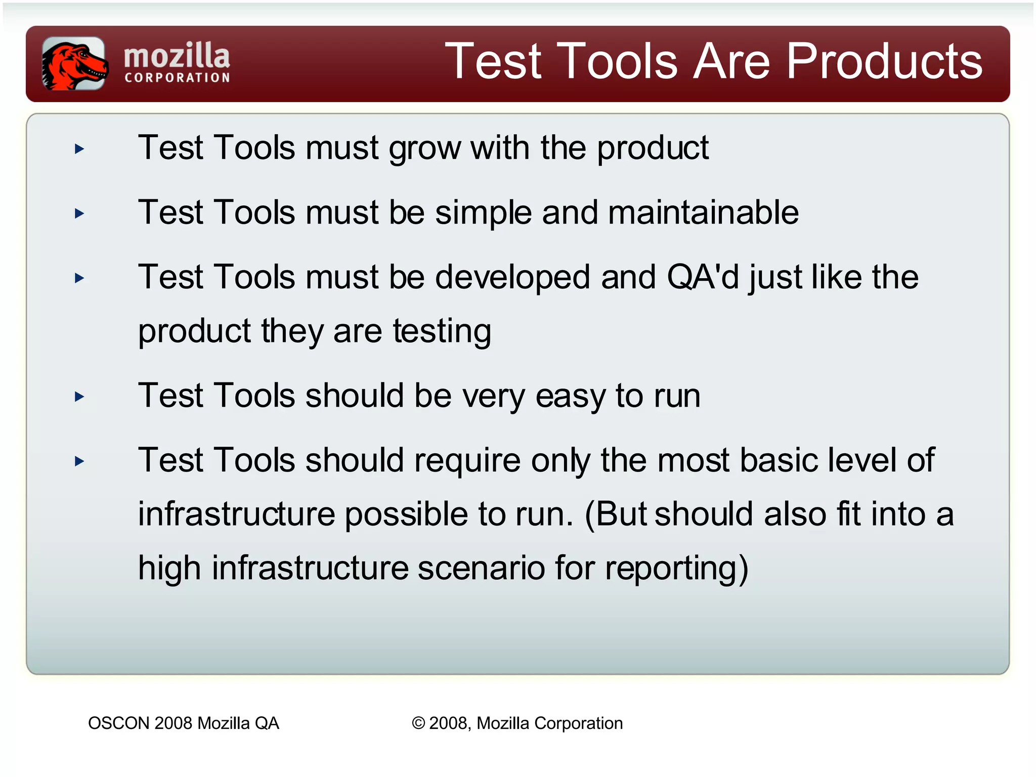 Test Tools Are Products Test Tools must grow with the product Test Tools must be simple and maintainable Test Tools must be developed and QA'd just like the product they are testing Test Tools should be very easy to run Test Tools should require only the most basic level of infrastructure possible to run. (But should also fit into a high infrastructure scenario for reporting) 