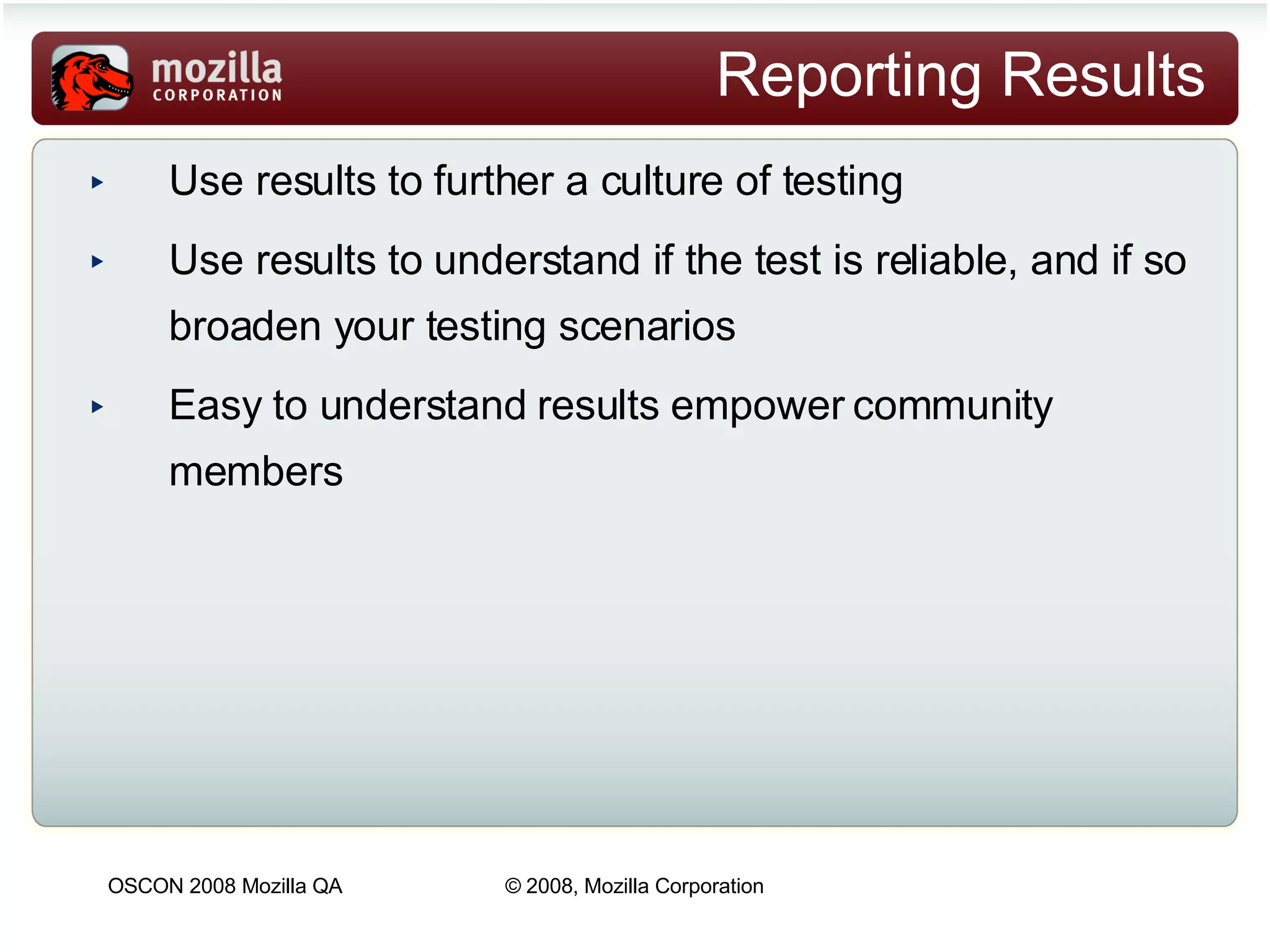 Reporting Results Use results to further a culture of testing Use results to understand if the test is reliable, and if so broaden your testing scenarios Easy to understand results empower community members   