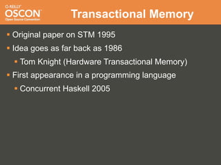 Transactional Memory
 Original paper on STM 1995
 Idea goes as far back as 1986
   Tom Knight (Hardware Transactional Memory)
 First appearance in a programming language
   Concurrent Haskell 2005
 