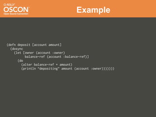 Example



(defn deposit [account amount]
  (dosync
    (let [owner (account :owner)
          balance-ref (account :balance-ref)]
      (do
        (alter balance-ref + amount)
        (println “depositing” amount (account :owner)))))))
 