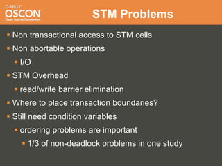 STM Problems
 Non transactional access to STM cells
 Non abortable operations
   I/O
 STM Overhead
   read/write barrier elimination
 Where to place transaction boundaries?
 Still need condition variables
   ordering problems are important
     1/3 of non-deadlock problems in one study
 