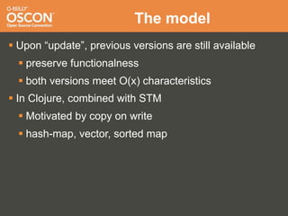 The model
 Upon “update”, previous versions are still available
   preserve functionalness
   both versions meet O(x) characteristics
 In Clojure, combined with STM
   Motivated by copy on write
   hash-map, vector, sorted map
 