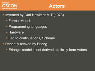 Actors
 Invented by Carl Hewitt at MIT (1973)
   Formal Model
   Programming languages
   Hardware
   Led to continuations, Scheme
 Recently revived by Erlang
   Erlang’s model is not derived explicitly from Actors
 