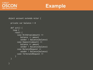Example

object account extends Actor {

    private var balance = 0

    def act() {
      loop {
        react {
          case Withdraw(amount) =>
             balance -= amount
             sender ! Balance(balance)
          case Deposit(amount) =>
             balance += amount
             sender ! Balance(balance)
          case BalanceRequest =>
             sender ! Balance(balance)
          case TerminateRequest =>
        }
    }

}
 