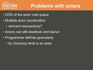Problems with actors
 DOS of the actor mail queue
 Multiple actor coordination
   reinvent transactions?
 Actors can still deadlock and starve
 Programmer defines granularity
   by choosing what is an actor
 