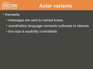 Actor variants
 Kamaelia
  messages are sent to named boxes
  coordination language connects outboxes to inboxes
  box size is explicitly controllable
 