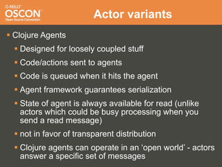 Actor variants
 Clojure Agents
   Designed for loosely coupled stuff
   Code/actions sent to agents
   Code is queued when it hits the agent
   Agent framework guarantees serialization
   State of agent is always available for read (unlike
    actors which could be busy processing when you
    send a read message)
   not in favor of transparent distribution
   Clojure agents can operate in an ‘open world’ - actors
    answer a specific set of messages
 