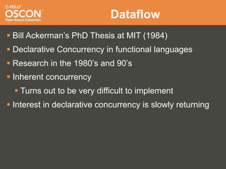 Dataflow
 Bill Ackerman’s PhD Thesis at MIT (1984)
 Declarative Concurrency in functional languages
 Research in the 1980’s and 90’s
 Inherent concurrency
   Turns out to be very difficult to implement
 Interest in declarative concurrency is slowly returning
 