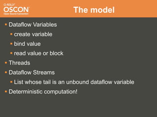 The model
 Dataflow Variables
   create variable
   bind value
   read value or block
 Threads
 Dataflow Streams
   List whose tail is an unbound dataflow variable
 Deterministic computation!
 