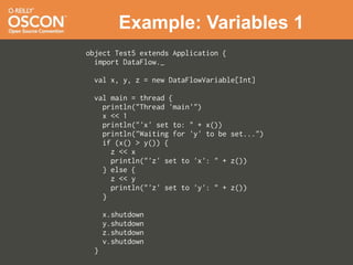 Example: Variables 1
object Test5 extends Application {
  import DataFlow._

 val x, y, z = new DataFlowVariable[Int]

 val main = thread {
   println("Thread 'main'")
   x << 1
   println("'x' set to: " + x())
   println("Waiting for 'y' to be set...")
   if (x() > y()) {
     z << x
     println("'z' set to 'x': " + z())
   } else {
     z << y
     println("'z' set to 'y': " + z())
   }

     x.shutdown
     y.shutdown
     z.shutdown
     v.shutdown
 }
 