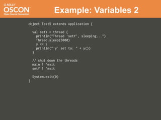 Example: Variables 2
object Test5 extends Application {

    val setY = thread {
      println("Thread 'setY', sleeping...")
      Thread.sleep(5000)
      y << 2
      println("'y' set to: " + y())
    }

    // shut down the threads
    main ! 'exit
    setY ! 'exit

    System.exit(0)
}
 