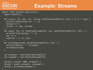 Example: Streams
object Test4 extends Application {
  import DataFlow._

    def ints(n: Int, max: Int, stream: DataFlowStream[Int]): Unit = if (n != max) {
      println("Generating int: " + n)
      stream <<< n
      ints(n + 1, max, stream)
    }
    def sum(s: Int, in: DataFlowStream[Int], out: DataFlowStream[Int]): Unit = {
      println("Calculating: " + s)
      out <<< s
      sum(in() + s, in, out)
    }
    def printSum(stream: DataFlowStream[Int]): Unit = {
      println("Result: " + stream())
      printSum(stream)
    }

    val producer = new DataFlowStream[Int]
    val consumer = new DataFlowStream[Int]

    thread { ints(0, 1000, producer) }
    thread { sum(0, producer, consumer) }
    thread { printSum(consumer) }
}
 