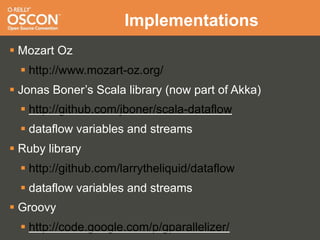 Implementations
 Mozart Oz
   http://www.mozart-oz.org/
 Jonas Boner’s Scala library (now part of Akka)
   http://github.com/jboner/scala-dataflow
   dataflow variables and streams
 Ruby library
   http://github.com/larrytheliquid/dataflow
   dataflow variables and streams
 Groovy
   http://code.google.com/p/gparallelizer/
 