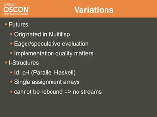 Variations
 Futures
   Originated in Multilisp
   Eager/speculative evaluation
   Implementation quality matters
 I-Structures
   Id, pH (Parallel Haskell)
   Single assignment arrays
   cannot be rebound => no streams
 