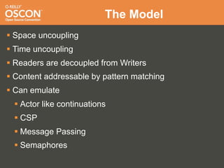 The Model
 Space uncoupling
 Time uncoupling
 Readers are decoupled from Writers
 Content addressable by pattern matching
 Can emulate
  Actor like continuations
  CSP
  Message Passing
  Semaphores
 