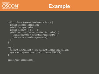 Example

public class Account implements Entry {
  public Integer accountNo;
  public Integer value;
  public Account() { ... }
  public Account(int accountNo, int value) {
    this.accountNo = newInteger(accountNo);
    this.value = newInteger(value);
  }
}

try {
  Account newAccount = new Account(accountNo, value);
  space.write(newAccount, null, Lease.FOREVER);
}

space.read(accountNo);
 