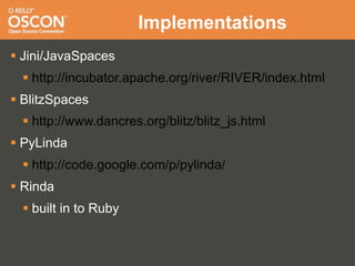 Implementations
 Jini/JavaSpaces
   http://incubator.apache.org/river/RIVER/index.html
 BlitzSpaces
   http://www.dancres.org/blitz/blitz_js.html
 PyLinda
   http://code.google.com/p/pylinda/
 Rinda
   built in to Ruby
 