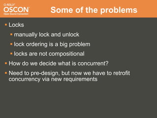 Some of the problems
 Locks
   manually lock and unlock
   lock ordering is a big problem
   locks are not compositional
 How do we decide what is concurrent?
 Need to pre-design, but now we have to retrofit
  concurrency via new requirements
 