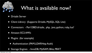 What is available now?
                 •         Drizzle Server

                 •         Client Library (Supports Drizzle, MySQL, SQL Lite)

                 •         Connectors - Perl DBD:drizzle, php, java, python, ruby, lua?

                 •         Amazon EC2 AMI’s

                 •         Plugins (for example)

                     •      Authentication (PAM,LDAP,Http Auth)

                 •
Wednesday, July 22, 2009
                           Storage Engines - InnoDB, MyISAM, Blitz, PBXT
 