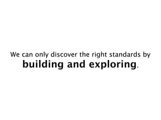 We can only discover the right standards by
   building and exploring.
 
