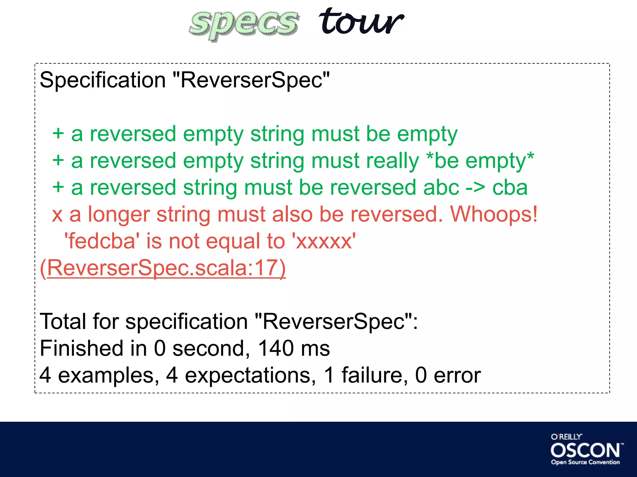        tourSpecification "ReverserSpec"+ a reversed empty string must be empty  + a reversed empty string must really *be empty*  + a reversed string must be reversed abc -> cbax a longer string must also be reversed. Whoops!    'fedcba' is not equal to 'xxxxx' (ReverserSpec.scala:17)Total for specification "ReverserSpec":Finished in 0 second, 140 ms4 examples, 4 expectations, 1 failure, 0 error