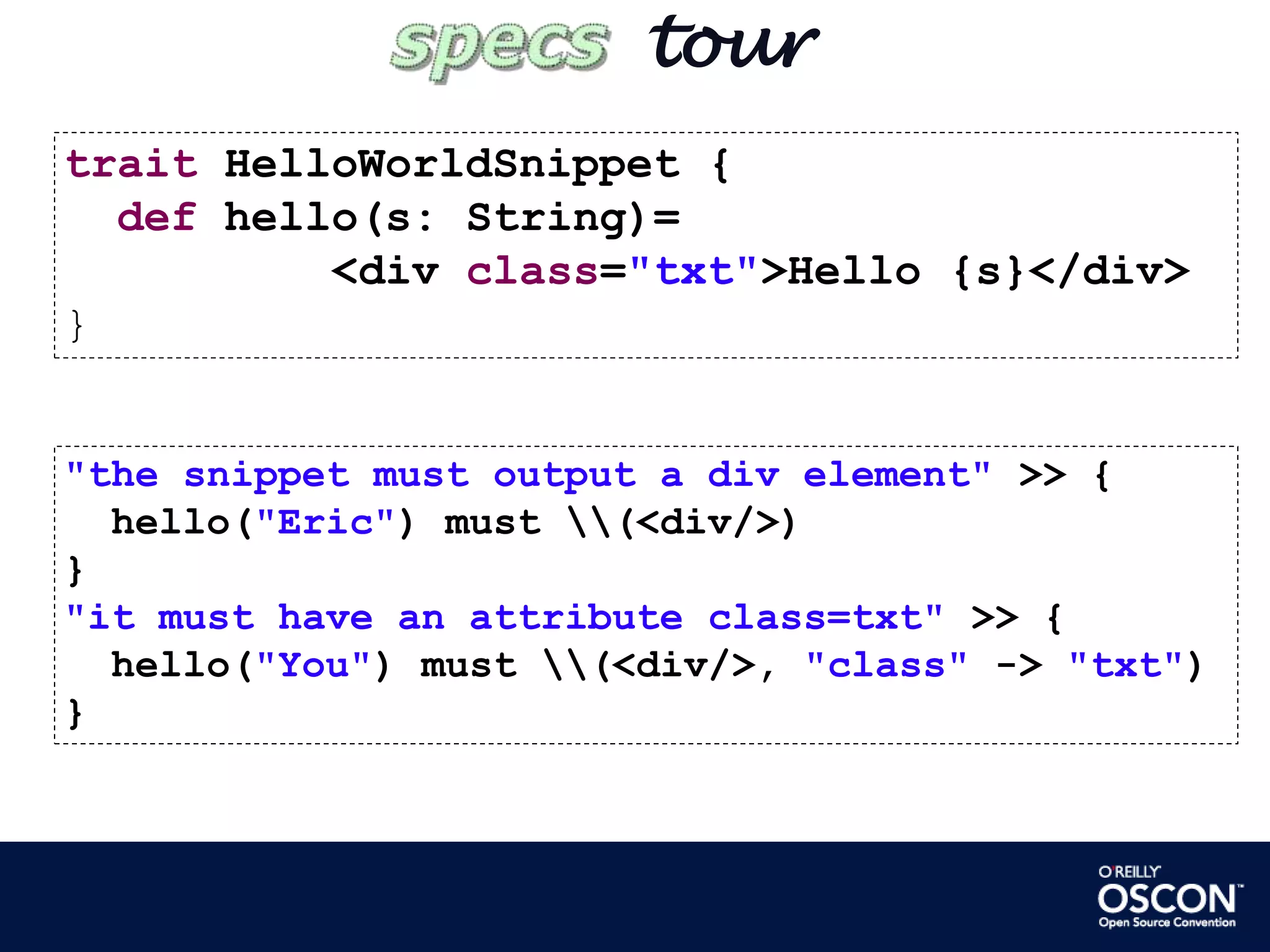        tourtraitHelloWorldSnippet {def hello(s: String)=           <div class="txt">Hello {s}</div>}"the snippet must output a div element" >> {  hello("Eric") must \\(<div/>)}"it must have an attribute class=txt" >> {  hello("You") must \\(<div/>, "class" -> "txt")}