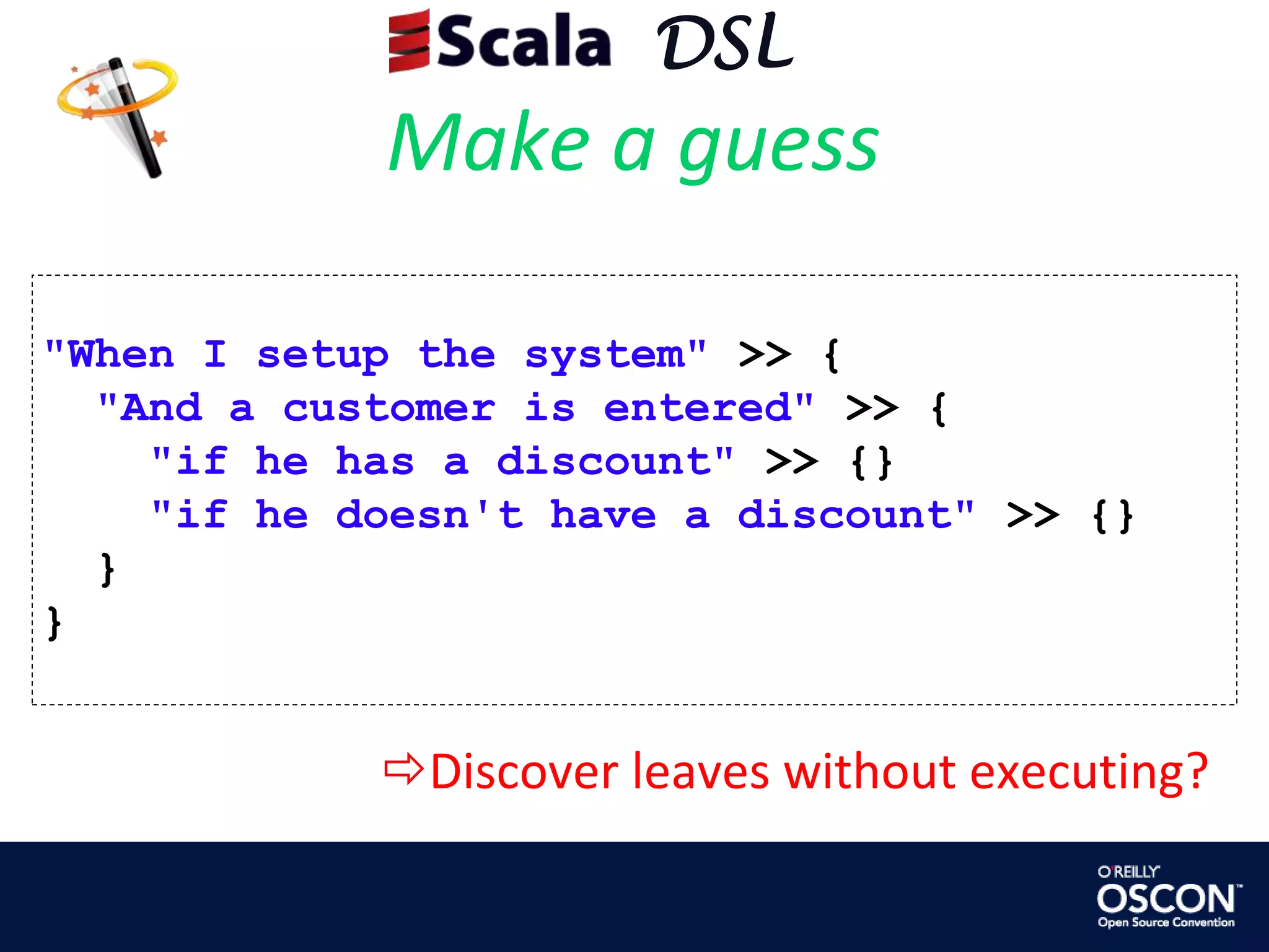     DSLMake a guess"When I setup the system" >> {  "And a customer is entered" >> {"if he has a discount" >> {}"if he doesn't have a discount" >> {}  }}Discover leaves without executing?     DSLMake a guessdef in[T : Manifest](e: =>T) = {expectationsAre(e)if (manifest[T].erasure == getClass)hasNestedExamples = truethis}