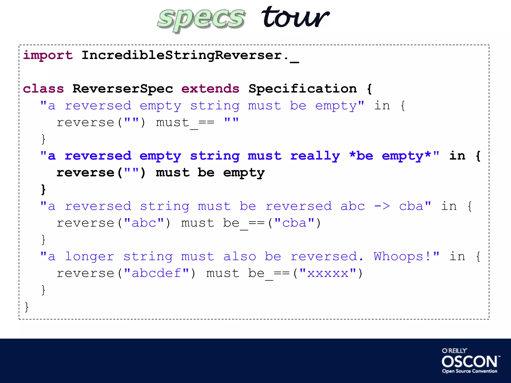        tourimportIncredibleStringReverser._classReverserSpecextends Specification {"a reversed empty string must be empty" in {    reverse("") must_== ""  }"a reversed empty string must really *be empty*" in {    reverse("") must be empty  }"a reversed string must be reversed abc -> cba" in {    reverse("abc") must be_==("cba")  }"a longer string must also be reversed. Whoops!" in {    reverse("abcdef") must be_==("xxxxx")  }}