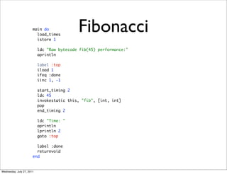 main do
                         load_times
                         istore 1
                                            Fibonacci
                           ldc "Raw bytecode fib(45) performance:"
                           aprintln

                           label :top
                           iload 1
                           ifeq :done
                           iinc 1, -1

                           start_timing 2
                           ldc 45
                           invokestatic this, "fib", [int, int]
                           pop
                           end_timing 2

                           ldc "Time: "
                           aprintln
                           lprintln 2
                           goto :top

                         label :done
                         returnvoid
                       end


Wednesday, July 27, 2011
 