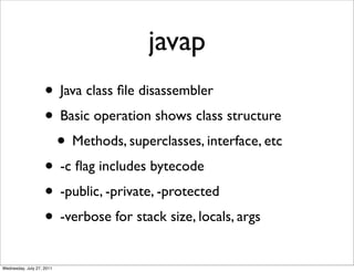 javap
                    • Java class ﬁle disassembler
                    • Basic operation shows class structure
                     • Methods, superclasses, interface, etc
                    • -c ﬂag includes bytecode
                    • -public, -private, -protected
                    • -verbose for stack size, locals, args
Wednesday, July 27, 2011
 