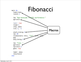 main do
                         load_times
                         istore 1
                                            Fibonacci
                           ldc "Raw bytecode fib(45) performance:"
                           aprintln

                           label :top
                           iload 1
                           ifeq :done
                           iinc 1, -1

                           start_timing 2
                                                                     Macros
                           ldc 45
                           invokestatic this, "fib", [int, int]
                           pop
                           end_timing 2

                           ldc "Time: "
                           aprintln
                           lprintln 2
                           goto :top

                         label :done
                         returnvoid
                       end


Wednesday, July 27, 2011
 