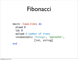 Fibonacci

                           macro :load_times do
                             aload 0
                             ldc 0
                             aaload # number of times
                             invokestatic JInteger, 'parseInt',
                                          [int, string]
                           end




Wednesday, July 27, 2011
 