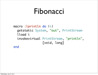 Fibonacci
                      macro :lprintln do |i|
                        getstatic System, "out", PrintStream
                        lload i
                        invokevirtual PrintStream, "println",
                                      [void, long]
                      end




Wednesday, July 27, 2011
 
