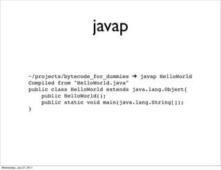 javap

                    ~/projects/bytecode_for_dummies ➔ javap HelloWorld
                    Compiled from "HelloWorld.java"
                    public class HelloWorld extends java.lang.Object{
                        public HelloWorld();
                        public static void main(java.lang.String[]);
                    }




Wednesday, July 27, 2011
 