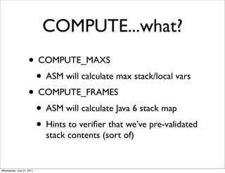 COMPUTE...what?
                    • COMPUTE_MAXS
                     • ASM will calculate max stack/local vars
                    • COMPUTE_FRAMES
                     • ASM will calculate Java 6 stack map
                     • Hints to veriﬁer that we’ve pre-validated
                           stack contents (sort of)


Wednesday, July 27, 2011
 
