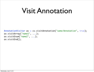 Visit Annotation

      AnnotationVisitor av = cv.visitAnnotation("some/Annotation", true);
      av.visitArray("name1", ...);
      av.visitEnum("name2", ...);
      av.visitEnd();




Wednesday, July 27, 2011
 