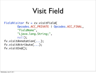 Visit Field
      FieldVisitor fv = cv.visitField(
              Opcodes.ACC_PRIVATE | Opcodes.ACC_FINAL,
              "fieldName",
              "Ljava.lang.String;",
              null);
      fv.visitAnnotation(...);
      fv.visitAttribute(...);
      fv.visitEnd();




Wednesday, July 27, 2011
 