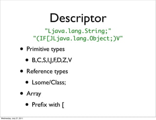 Descriptor
                               "Ljava.lang.String;"
                           "(IF[JLjava.lang.Object;)V"

                    • Primitive types
                     • B,C,S,I,J,F,D,Z,V
                    • Reference types
                     • Lsome/Class;
                    • Array
                     • Preﬁx with [
Wednesday, July 27, 2011
 