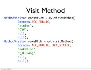 Visit Method
      MethodVisitor construct = cv.visitMethod(
              Opcodes.ACC_PUBLIC,
              "<init>",
              "()V",
              null,
              null);
      MethodVisitor makeBlah = cv.visitMethod(
              Opcodes.ACC_PUBLIC, ACC_STATIC,
              "makeBlah",
              "()LBlah;",
              null,
              null);

Wednesday, July 27, 2011
 