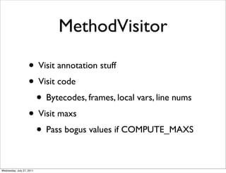 MethodVisitor

                    • Visit annotation stuff
                    • Visit code
                     • Bytecodes, frames, local vars, line nums
                    • Visit maxs
                     • Pass bogus values if COMPUTE_MAXS

Wednesday, July 27, 2011
 