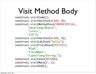 Visit Method Body
                           construct.visitCode();
                           construct.visitVarInsn(ALOAD, 0);
                           construct.visitMethodInsn(INVOKESPECIAL,
                                   "java/lang/Object",
                                   "<init>",
                                   "()V");
                           construct.visitVarInsn(ALOAD, 0);
                           construct.visitLdcInsn("hello");
                           construct.visitFieldInsn(PUTFIELD,
                                   "Blah",
                                   "fieldName",
                                   "Ljava/lang/String;");
                           construct.visitInsn(RETURN);
                           construct.visitMaxs(2, 1);
                           construct.visitEnd();

Wednesday, July 27, 2011
 
