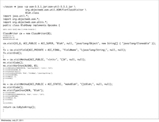 ~/oscon ➔ java -cp asm-3.3.1.jar:asm-util-3.3.1.jar 
                   org.objectweb.asm.util.ASMifierClassVisitor 
                   Blah.class
  import java.util.*;
  import org.objectweb.asm.*;
  import org.objectweb.asm.attrs.*;
  public class BlahDump implements Opcodes {
  public static byte[] dump () throws Exception {


  ClassWriter cw = new ClassWriter(0);
  FieldVisitor fv;
  MethodVisitor mv;
  AnnotationVisitor av0;


  cw.visit(V1_6, ACC_PUBLIC + ACC_SUPER, "Blah", null, "java/lang/Object", new String[] { "java/lang/Cloneable" });
  {

  fv = cw.visitField(ACC_PRIVATE + ACC_FINAL, "fieldName", "Ljava/lang/String;", null, null);
  fv.visitEnd();
  }
  {

  mv = cw.visitMethod(ACC_PUBLIC, "<init>", "()V", null, null);
  mv.visitCode();
  mv.visitVarInsn(ALOAD, 0);
  mv.visitMethodInsn(INVOKESPECIAL, "java/lang/Object", "<init>", "()V");
  mv.visitVarInsn(ALOAD, 0);
  mv.visitLdcInsn("hello");
  mv.visitFieldInsn(PUTFIELD, "Blah", "fieldName", "Ljava/lang/String;");
  mv.visitInsn(RETURN);
  mv.visitMaxs(2, 1);
  mv.visitEnd();
  }
  {

  mv = cw.visitMethod(ACC_PUBLIC + ACC_STATIC, "makeBlah", "()LBlah;", null, null);
  mv.visitCode();
  mv.visitTypeInsn(NEW, "Blah");
  mv.visitInsn(DUP);
  mv.visitMethodInsn(INVOKESPECIAL, "Blah", "<init>", "()V");
  mv.visitInsn(ARETURN);
  mv.visitMaxs(2, 0);
  mv.visitEnd();
  }
  cw.visitEnd();


  return cw.toByteArray();
  }
  }




Wednesday, July 27, 2011
 