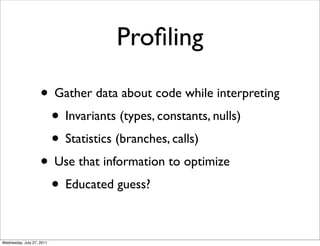Proﬁling

                    • Gather data about code while interpreting
                     • Invariants (types, constants, nulls)
                     • Statistics (branches, calls)
                    • Use that information to optimize
                     • Educated guess?

Wednesday, July 27, 2011
 